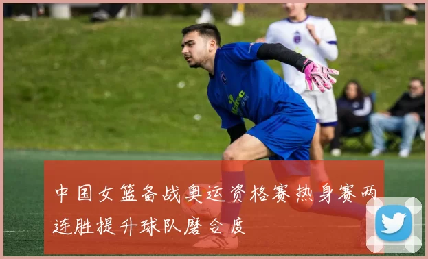 中国女篮备战奥运资格赛热身赛两连胜提升球队磨合度