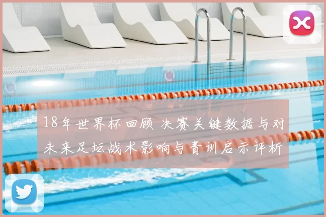 18年世界杯回顾 决赛关键数据与对未来足坛战术影响与青训启示评析