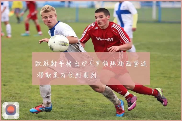 欧冠射手榜出炉 C罗领跑梅西紧追 穆勒莱万位列前列