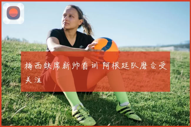 梅西缺席新帅首训 阿根廷队磨合受关注