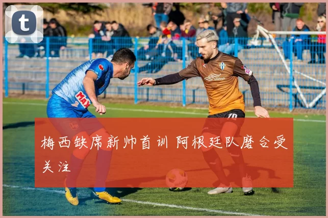 梅西缺席新帅首训 阿根廷队磨合受关注