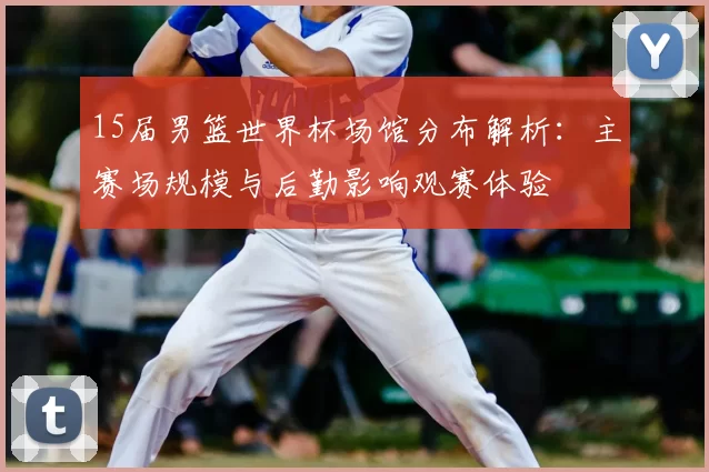 15届男篮世界杯场馆分布解析：主赛场规模与后勤影响观赛体验