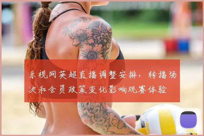 乐视网英超直播调整安排,转播场次和会员政策变化影响观赛体验