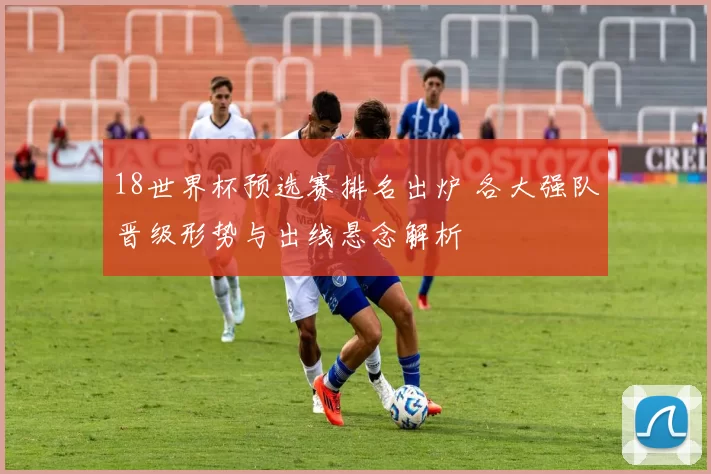 18世界杯预选赛排名出炉 各大强队晋级形势与出线悬念解析