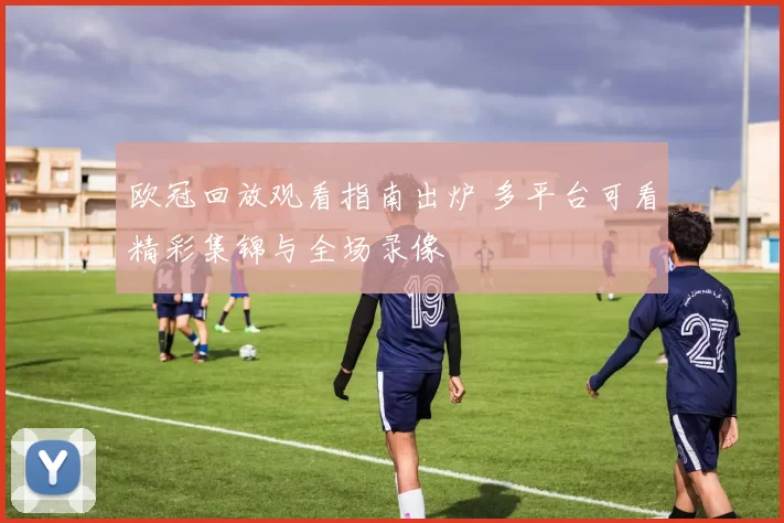 欧冠回放观看指南出炉 多平台可看精彩集锦与全场录像