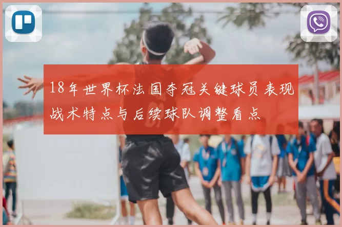 18年世界杯法国夺冠关键球员表现战术特点与后续球队调整看点