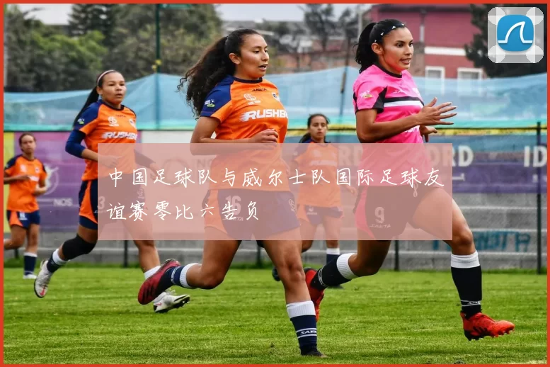 中国足球队与威尔士队国际足球友谊赛零比六告负