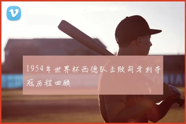 1954年世界杯西德队击败匈牙利夺冠历程回顾