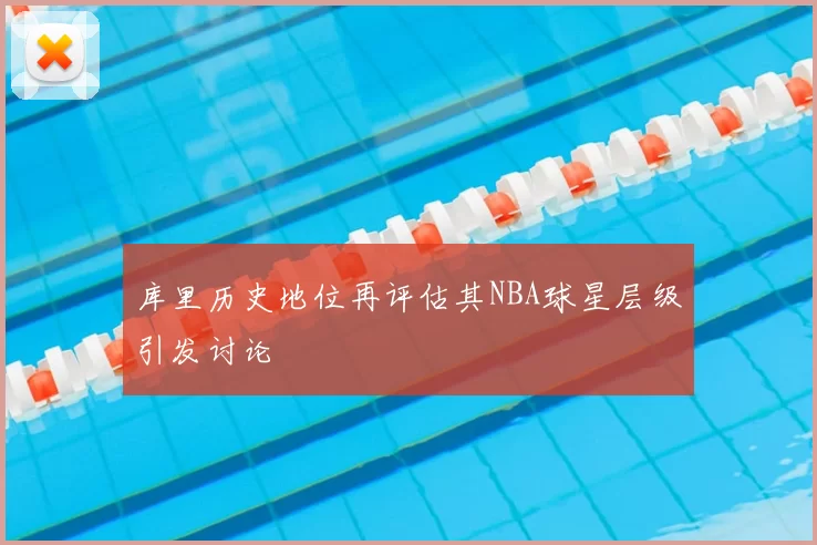 库里历史地位再评估其NBA球星层级引发讨论