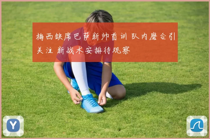 梅西缺席巴萨新帅首训 队内磨合引关注 新战术安排待观察