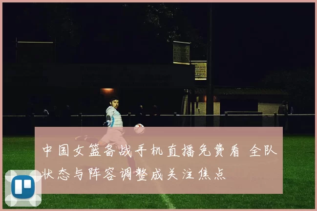 中国女篮备战手机直播免费看 全队状态与阵容调整成关注焦点