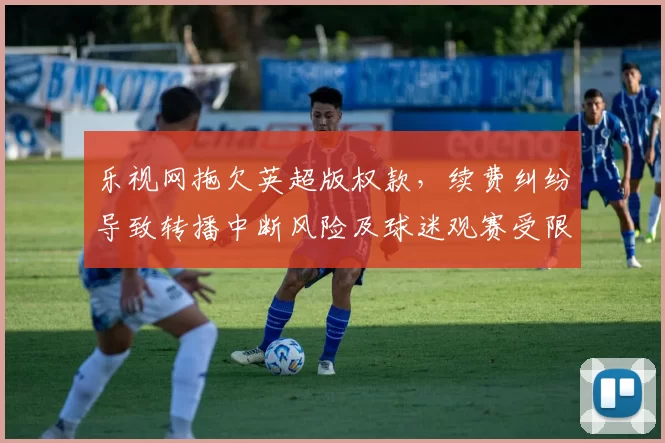 乐视网拖欠英超版权款，续费纠纷导致转播中断风险及球迷观赛受限