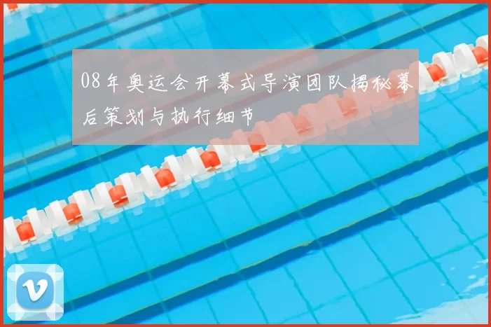 08年奥运会开幕式导演团队揭秘幕后策划与执行细节