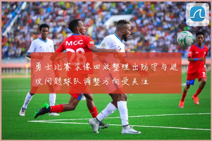 勇士比赛录像回放整理出防守与进攻问题球队调整方向受关注