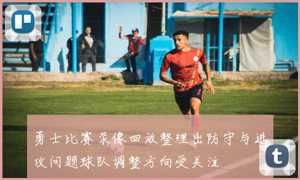 勇士比赛录像回放整理出防守与进攻问题球队调整方向受关注