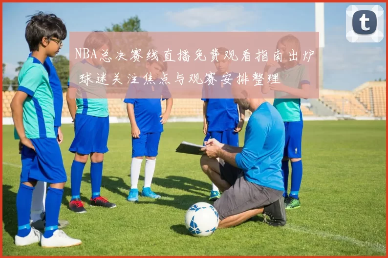 NBA总决赛线直播免费观看指南出炉 球迷关注焦点与观赛安排整理