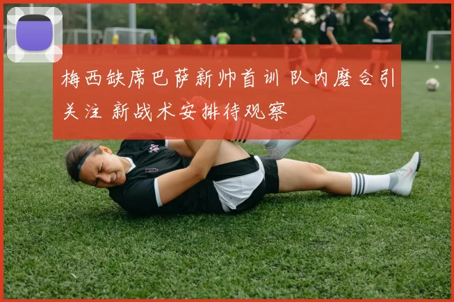 梅西缺席巴萨新帅首训 队内磨合引关注 新战术安排待观察