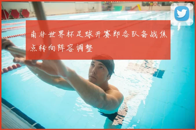 南非世界杯足球开赛即各队备战焦点转向阵容调整