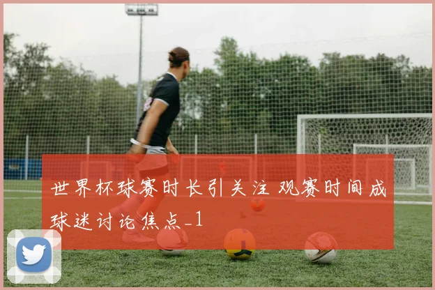 世界杯球赛时长引关注 观赛时间成球迷讨论焦点_1
